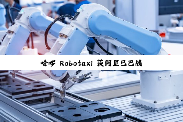 哈啰 Robotaxi 获阿里巴巴战略投资，目标两年内实现规模化