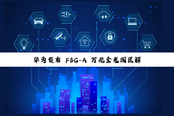 华为发布 F5G-A 万兆全光园区解决方案：业界首个商用对称 50G PON